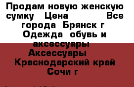 Продам новую женскую сумку › Цена ­ 1 900 - Все города, Брянск г. Одежда, обувь и аксессуары » Аксессуары   . Краснодарский край,Сочи г.